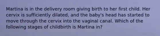 Martina is in the delivery room giving birth to her first child. Her cervix is sufficiently dilated, and the baby's head has started to move through the cervix into the vaginal canal. Which of the following stages of childbirth is Martina in?