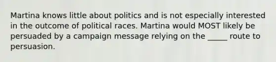 Martina knows little about politics and is not especially interested in the outcome of political races. Martina would MOST likely be persuaded by a campaign message relying on the _____ route to persuasion.