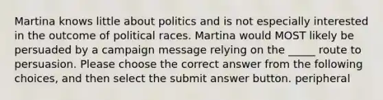 Martina knows little about politics and is not especially interested in the outcome of political races. Martina would MOST likely be persuaded by a campaign message relying on the _____ route to persuasion. Please choose the correct answer from the following choices, and then select the submit answer button. peripheral