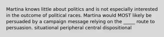 Martina knows little about politics and is not especially interested in the outcome of political races. Martina would MOST likely be persuaded by a campaign message relying on the _____ route to persuasion. situational peripheral central dispositional