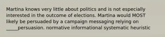 Martina knows very little about politics and is not especially interested in the outcome of elections. Martina would MOST likely be persuaded by a campaign messaging relying on _____persuasion. normative informational systematic heuristic