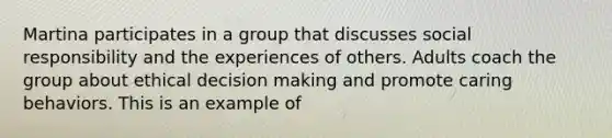 Martina participates in a group that discusses social responsibility and the experiences of others. Adults coach the group about ethical decision making and promote caring behaviors. This is an example of