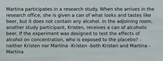 Martina participates in a research study. When she arrives in the research office, she is given a can of what looks and tastes like beer, but it does not contain any alcohol. In the adjoining room, another study participant, Kristen, receives a can of alcoholic beer. If the experiment was designed to test the effects of alcohol on concentration, who is exposed to the placebo? -neither Kristen nor Martina -Kristen -both Kristen and Martina -Martina