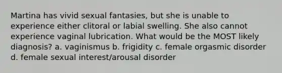 Martina has vivid sexual fantasies, but she is unable to experience either clitoral or labial swelling. She also cannot experience vaginal lubrication. What would be the MOST likely diagnosis? a. vaginismus b. frigidity c. female orgasmic disorder d. female sexual interest/arousal disorder