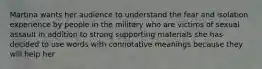 Martina wants her audience to understand the fear and isolation experience by people in the military who are victims of sexual assault in addition to strong supporting materials she has decided to use words with connotative meanings because they will help her