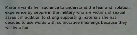 Martina wants her audience to understand the fear and isolation experience by people in the military who are victims of sexual assault in addition to strong supporting materials she has decided to use words with connotative meanings because they will help her