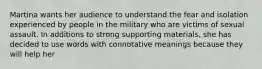 Martina wants her audience to understand the fear and isolation experienced by people in the military who are victims of sexual assault. In additions to strong supporting materials, she has decided to use words with connotative meanings because they will help her