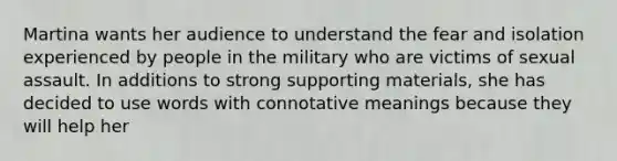 Martina wants her audience to understand the fear and isolation experienced by people in the military who are victims of sexual assault. In additions to strong supporting materials, she has decided to use words with connotative meanings because they will help her