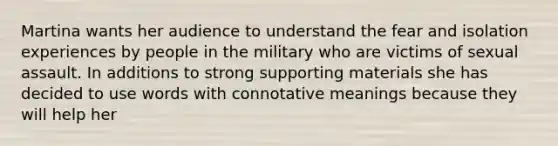 Martina wants her audience to understand the fear and isolation experiences by people in the military who are victims of sexual assault. In additions to strong supporting materials she has decided to use words with connotative meanings because they will help her