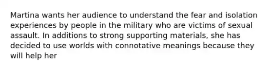 Martina wants her audience to understand the fear and isolation experiences by people in the military who are victims of sexual assault. In additions to strong supporting materials, she has decided to use worlds with connotative meanings because they will help her