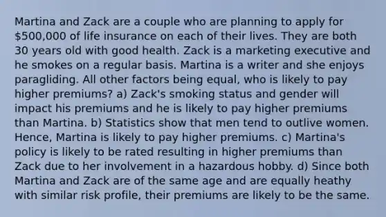 Martina and Zack are a couple who are planning to apply for 500,000 of life insurance on each of their lives. They are both 30 years old with good health. Zack is a marketing executive and he smokes on a regular basis. Martina is a writer and she enjoys paragliding. All other factors being equal, who is likely to pay higher premiums? a) Zack's smoking status and gender will impact his premiums and he is likely to pay higher premiums than Martina. b) Statistics show that men tend to outlive women. Hence, Martina is likely to pay higher premiums. c) Martina's policy is likely to be rated resulting in higher premiums than Zack due to her involvement in a hazardous hobby. d) Since both Martina and Zack are of the same age and are equally heathy with similar risk profile, their premiums are likely to be the same.