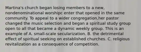 Martina's church began losing members to a new, nondenominational worshipc enter that opened in the same community. To appeal to a wider congregation,her pastor changed the music selection and began a spiritual study group open to all that became a dynamic weekly group. This is an example of A. small-scale secularization. B. the detrimental effect of spiritual seeking on established churches. C. religious revitalization as a consequence of competition.