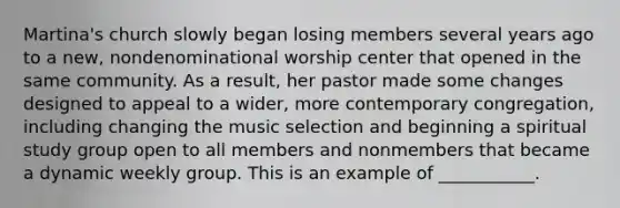 Martina's church slowly began losing members several years ago to a new, nondenominational worship center that opened in the same community. As a result, her pastor made some changes designed to appeal to a wider, more contemporary congregation, including changing the music selection and beginning a spiritual study group open to all members and nonmembers that became a dynamic weekly group. This is an example of ___________.