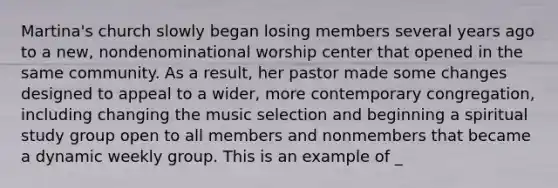 Martina's church slowly began losing members several years ago to a new, nondenominational worship center that opened in the same community. As a result, her pastor made some changes designed to appeal to a wider, more contemporary congregation, including changing the music selection and beginning a spiritual study group open to all members and nonmembers that became a dynamic weekly group. This is an example of _