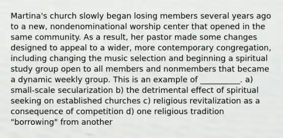 Martina's church slowly began losing members several years ago to a new, nondenominational worship center that opened in the same community. As a result, her pastor made some changes designed to appeal to a wider, more contemporary congregation, including changing the music selection and beginning a spiritual study group open to all members and nonmembers that became a dynamic weekly group. This is an example of __________. a) small-scale secularization b) the detrimental effect of spiritual seeking on established churches c) religious revitalization as a consequence of competition d) one religious tradition "borrowing" from another