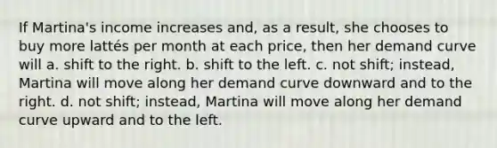 If Martina's income increases and, as a result, she chooses to buy more lattés per month at each price, then her demand curve will a. shift to the right. b. shift to the left. c. not shift; instead, Martina will move along her demand curve downward and to the right. d. not shift; instead, Martina will move along her demand curve upward and to the left.