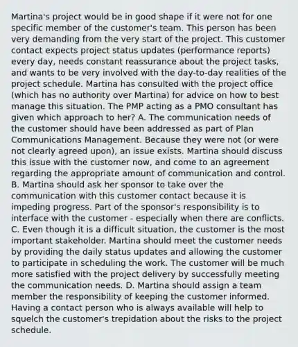 Martina's project would be in good shape if it were not for one specific member of the customer's team. This person has been very demanding from the very start of the project. This customer contact expects project status updates (performance reports) every day, needs constant reassurance about the project tasks, and wants to be very involved with the day-to-day realities of the project schedule. Martina has consulted with the project office (which has no authority over Martina) for advice on how to best manage this situation. The PMP acting as a PMO consultant has given which approach to her? A. The communication needs of the customer should have been addressed as part of Plan Communications Management. Because they were not (or were not clearly agreed upon), an issue exists. Martina should discuss this issue with the customer now, and come to an agreement regarding the appropriate amount of communication and control. B. Martina should ask her sponsor to take over the communication with this customer contact because it is impeding progress. Part of the sponsor's responsibility is to interface with the customer - especially when there are conflicts. C. Even though it is a difficult situation, the customer is the most important stakeholder. Martina should meet the customer needs by providing the daily status updates and allowing the customer to participate in scheduling the work. The customer will be much more satisfied with the project delivery by successfully meeting the communication needs. D. Martina should assign a team member the responsibility of keeping the customer informed. Having a contact person who is always available will help to squelch the customer's trepidation about the risks to the project schedule.