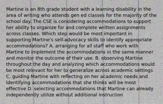 Martine is an 8th grade student with a learning disability in the area of writing who attends gen ed classes for the majority of the school day. The CSE is considering accommodations to support her ability to organize for and complete written assignments across classes. Which step would be most important in supporting Martine's self-advocacy skills to identify appropriate accommodations? A. arranging for all staff who work with Martine to implement the accommodations in the same manner and monitor the outcome of their use. B. observing Martine throughout the day and analyzing which accommodations would be most relevant for her to generalize across academic settings C. guiding Martine with reflecting on her academic needs and identifying accommodations that she thinks will be most effective D. selecting accommodations that Martine can already independently utilize without additional instruction