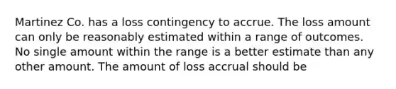 Martinez Co. has a loss contingency to accrue. The loss amount can only be reasonably estimated within a range of outcomes. No single amount within the range is a better estimate than any other amount. The amount of loss accrual should be