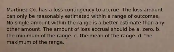 Martinez Co. has a loss contingency to accrue. The loss amount can only be reasonably estimated within a range of outcomes. No single amount within the range is a better estimate than any other amount. The amount of loss accrual should be a. zero. b. the minimum of the range. c. the mean of the range. d. the maximum of the range.