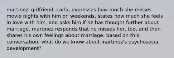 martinez' girlfriend, carla, expresses how much she misses movie nights with him on weekends, states how much she feels in love with him, and asks him if he has thought further about marriage. martinez responds that he misses her, too, and then shares his own feelings about marriage. based on this conversation, what do we know about martinez's psychosocial development?