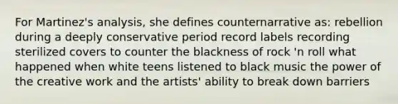 For Martinez's analysis, she defines counternarrative as: rebellion during a deeply conservative period record labels recording sterilized covers to counter the blackness of rock 'n roll what happened when white teens listened to black music the power of the creative work and the artists' ability to break down barriers