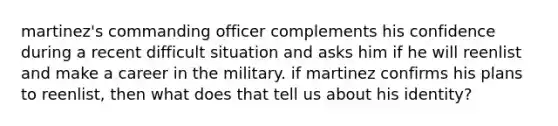 martinez's commanding officer complements his confidence during a recent difficult situation and asks him if he will reenlist and make a career in the military. if martinez confirms his plans to reenlist, then what does that tell us about his identity?