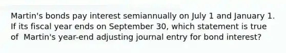 ​Martin's bonds pay interest semiannually on July 1 and January 1. If its fiscal year ends on September​ 30, which statement is true of ​ Martin's year-end adjusting journal entry for bond​ interest?