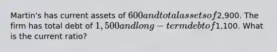 Martin's has current assets of 600 and total assets of2,900. The firm has total debt of 1,500 and long-term debt of1,100. What is the current ratio?