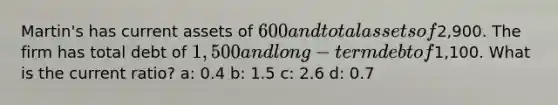 Martin's has current assets of 600 and total assets of2,900. The firm has total debt of 1,500 and long-term debt of1,100. What is the current ratio? a: 0.4 b: 1.5 c: 2.6 d: 0.7