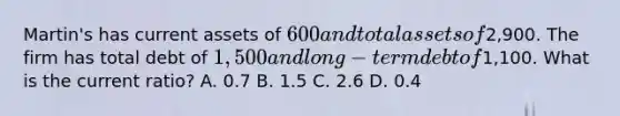 Martin's has current assets of 600 and total assets of2,900. The firm has total debt of 1,500 and long-term debt of1,100. What is the current ratio? A. 0.7 B. 1.5 C. 2.6 D. 0.4