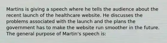 Martins is giving a speech where he tells the audience about the recent launch of the healthcare website. He discusses the problems associated with the launch and the plans the government has to make the website run smoother in the future. The general purpose of Martin's speech is: