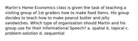 Martin's Home Economics class is given the task of teaching a visiting group of 1st graders how to make food items. His group decides to teach how to make peanut butter and jelly sandwiches. Which type of organization should Martin and his group use for their Informational Speech? a. spatial b. topical c. problem-solution d. sequential