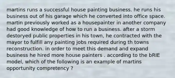 martins runs a successful house painting business. he runs his business out of his garage which he converted into office space. martin previously worked as a housepainter in another company had good knowledge of how to run a business. after a storm destoryed public properties in his town, he contracted with the mayor to fulfill any painting jobs required during th towns reconstruction. in order to meet this demand and expand business he hired more house painters . according to the bRIE model, which of the following is an example of martins opportunity compretency ?