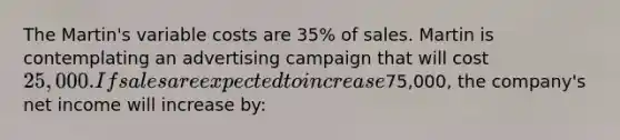 The Martin's variable costs are 35% of sales. Martin is contemplating an advertising campaign that will cost 25,000. If sales are expected to increase75,000, the company's net income will increase by: