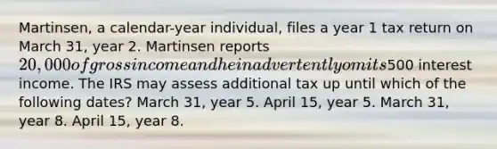 Martinsen, a calendar-year individual, files a year 1 tax return on March 31, year 2. Martinsen reports 20,000 of gross income and he inadvertently omits500 interest income. The IRS may assess additional tax up until which of the following dates? March 31, year 5. April 15, year 5. March 31, year 8. April 15, year 8.