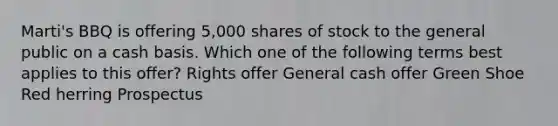 Marti's BBQ is offering 5,000 shares of stock to the general public on a cash basis. Which one of the following terms best applies to this offer? Rights offer General cash offer Green Shoe Red herring Prospectus