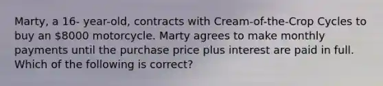 Marty, a 16- year-old, contracts with Cream-of-the-Crop Cycles to buy an 8000 motorcycle. Marty agrees to make monthly payments until the purchase price plus interest are paid in full. Which of the following is correct?