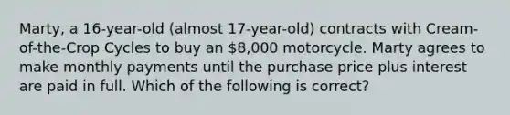 Marty, a 16-year-old (almost 17-year-old) contracts with Cream-of-the-Crop Cycles to buy an 8,000 motorcycle. Marty agrees to make monthly payments until the purchase price plus interest are paid in full. Which of the following is correct?