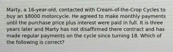 Marty, a 16-year-old, contacted with Cream-of-the-Crop Cycles to buy an 8000 motorcycle. He agreed to make monthly payments until the purchase price plus interest were paid in full. It is three years later and Marty has not disaffirmed there contract and has made regular payments on the cycle since turning 18. Which of the following is correct?