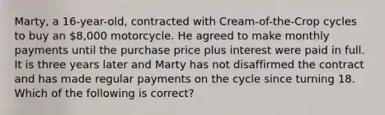 Marty, a 16-year-old, contracted with Cream-of-the-Crop cycles to buy an 8,000 motorcycle. He agreed to make monthly payments until the purchase price plus interest were paid in full. It is three years later and Marty has not disaffirmed the contract and has made regular payments on the cycle since turning 18. Which of the following is correct?