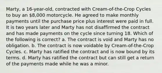 Marty, a 16-year-old, contracted with Cream-of-the-Crop Cycles to buy an 8,000 motorcycle. He agreed to make monthly payments until the purchase price plus interest were paid in full. It is two years later and Marty has not disaffirmed the contract and has made payments on the cycle since turning 18. Which of the following is correct? a. The contract is void and Marty has no obligation. b. The contract is now voidable by Cream-of-the-Crop Cycles. c. Marty has ratified the contract and is now bound by its terms. d. Marty has ratified the contract but can still get a return of the payments made while he was a minor.