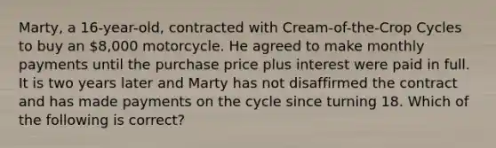 Marty, a 16-year-old, contracted with Cream-of-the-Crop Cycles to buy an 8,000 motorcycle. He agreed to make monthly payments until the purchase price plus interest were paid in full. It is two years later and Marty has not disaffirmed the contract and has made payments on the cycle since turning 18. Which of the following is correct?