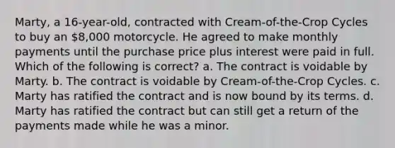 Marty, a 16-year-old, contracted with Cream-of-the-Crop Cycles to buy an 8,000 motorcycle. He agreed to make monthly payments until the purchase price plus interest were paid in full. Which of the following is correct? a. The contract is voidable by Marty. b. The contract is voidable by Cream-of-the-Crop Cycles. c. Marty has ratified the contract and is now bound by its terms. d. Marty has ratified the contract but can still get a return of the payments made while he was a minor.