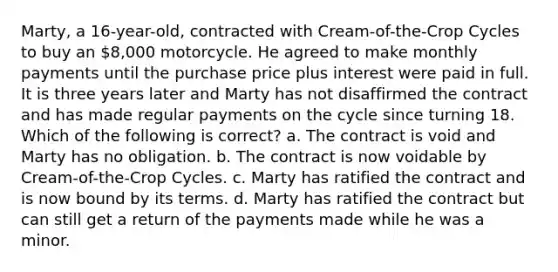 Marty, a 16-year-old, contracted with Cream-of-the-Crop Cycles to buy an 8,000 motorcycle. He agreed to make monthly payments until the purchase price plus interest were paid in full. It is three years later and Marty has not disaffirmed the contract and has made regular payments on the cycle since turning 18. Which of the following is correct? a. The contract is void and Marty has no obligation. b. The contract is now voidable by Cream-of-the-Crop Cycles. c. Marty has ratified the contract and is now bound by its terms. d. Marty has ratified the contract but can still get a return of the payments made while he was a minor.