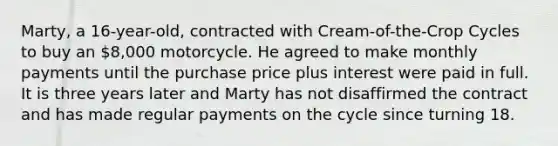 Marty, a 16-year-old, contracted with Cream-of-the-Crop Cycles to buy an 8,000 motorcycle. He agreed to make monthly payments until the purchase price plus interest were paid in full. It is three years later and Marty has not disaffirmed the contract and has made regular payments on the cycle since turning 18.