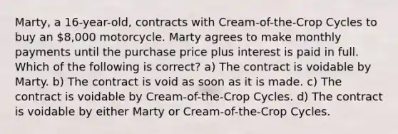 Marty, a 16-year-old, contracts with Cream-of-the-Crop Cycles to buy an 8,000 motorcycle. Marty agrees to make monthly payments until the purchase price plus interest is paid in full. Which of the following is correct? a) The contract is voidable by Marty. b) The contract is void as soon as it is made. c) The contract is voidable by Cream-of-the-Crop Cycles. d) The contract is voidable by either Marty or Cream-of-the-Crop Cycles.