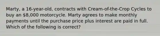 Marty, a 16-year-old, contracts with Cream-of-the-Crop Cycles to buy an 8,000 motorcycle. Marty agrees to make monthly payments until the purchase price plus interest are paid in full. Which of the following is correct?