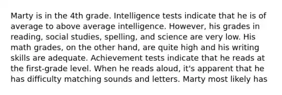 Marty is in the 4th grade. Intelligence tests indicate that he is of average to above average intelligence. However, his grades in reading, social studies, spelling, and science are very low. His math grades, on the other hand, are quite high and his writing skills are adequate. Achievement tests indicate that he reads at the first-grade level. When he reads aloud, it's apparent that he has difficulty matching sounds and letters. Marty most likely has