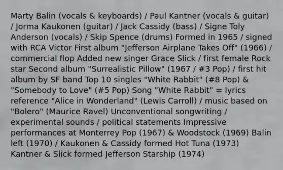 Marty Balin (vocals & keyboards) / Paul Kantner (vocals & guitar) / Jorma Kaukonen (guitar) / Jack Cassidy (bass) / Signe Toly Anderson (vocals) / Skip Spence (drums) Formed in 1965 / signed with RCA Victor First album "Jefferson Airplane Takes Off" (1966) / commercial flop Added new singer Grace Slick / first female Rock star Second album "Surrealistic Pillow" (1967 / #3 Pop) / first hit album by SF band Top 10 singles "White Rabbit" (#8 Pop) & "Somebody to Love" (#5 Pop) Song "White Rabbit" = lyrics reference "Alice in Wonderland" (Lewis Carroll) / music based on "Bolero" (Maurice Ravel) Unconventional songwriting / experimental sounds / political statements Impressive performances at Monterrey Pop (1967) & Woodstock (1969) Balin left (1970) / Kaukonen & Cassidy formed Hot Tuna (1973) Kantner & Slick formed Jefferson Starship (1974)